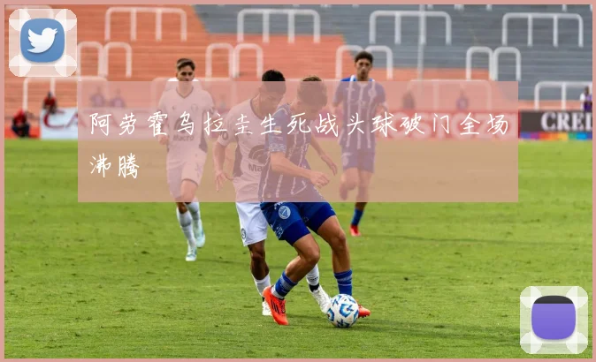 阿劳霍乌拉圭生死战头球破门全场沸腾