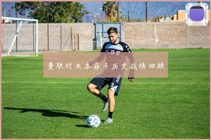 曼联对决本菲卡历史战绩回顾
