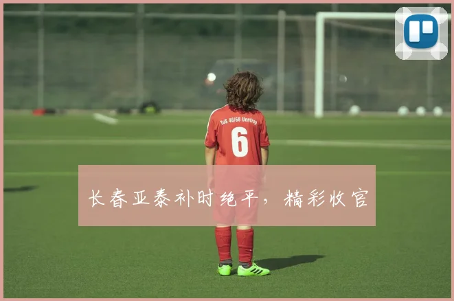 长春亚泰补时绝平，精彩收官