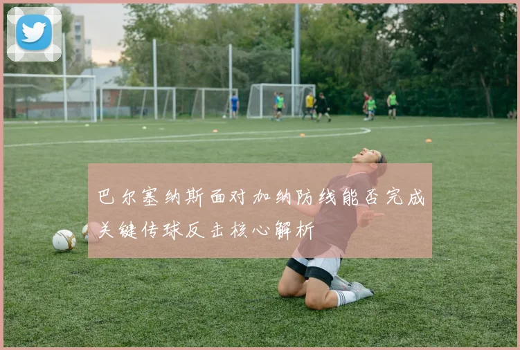 巴尔塞纳斯面对加纳防线能否完成关键传球反击核心解析