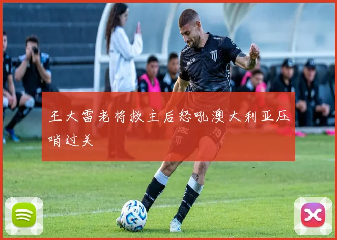 王大雷老将救主后怒吼澳大利亚压哨过关