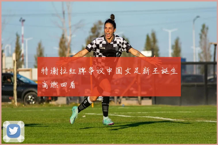特谢拉红牌争议中国女足新王诞生高燃回看
