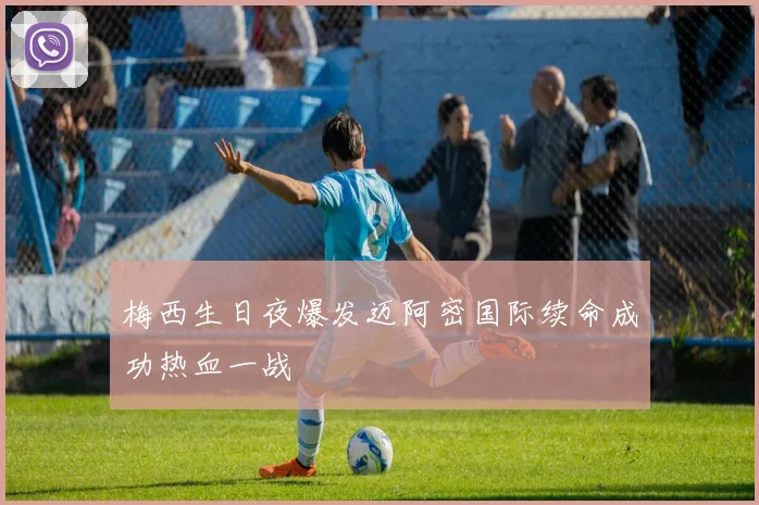 梅西生日夜爆发迈阿密国际续命成功热血一战