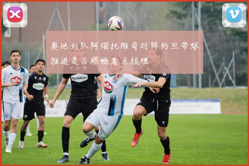 奥地利队阿瑙托维奇对阵约旦带球推进是否顺畅看点梳理