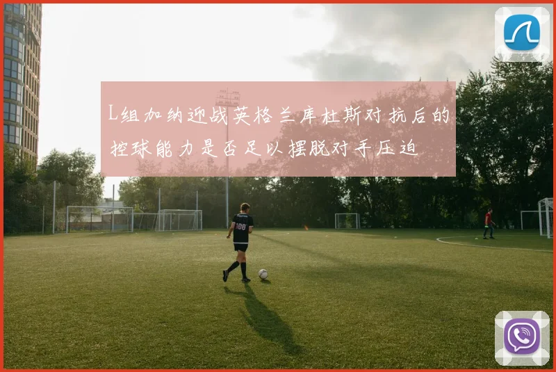 L组加纳迎战英格兰库杜斯对抗后的控球能力是否足以摆脱对手压迫