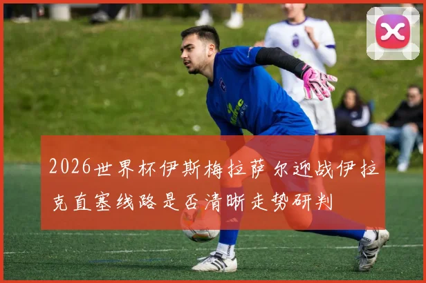 2026世界杯伊斯梅拉萨尔迎战伊拉克直塞线路是否清晰走势研判