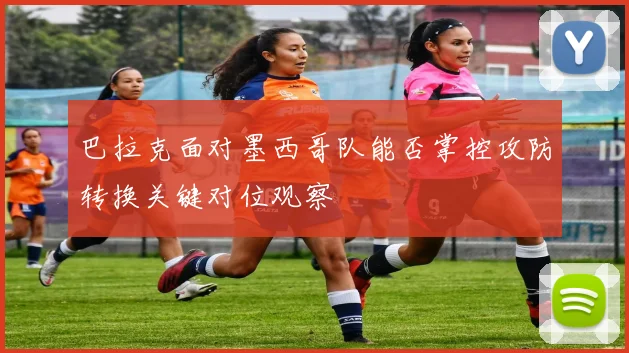 巴拉克面对墨西哥队能否掌控攻防转换关键对位观察