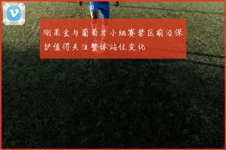 刚果金与葡萄牙小组赛禁区前沿保护值得关注整体站位变化