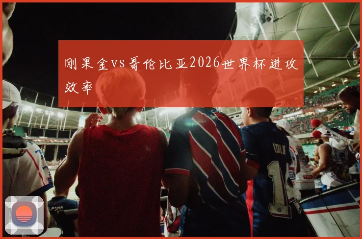 刚果金vs哥伦比亚2026世界杯进攻效率