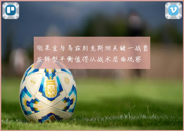 刚果金与乌兹别克斯坦关键一战首发阵型平衡值得从战术层面观察