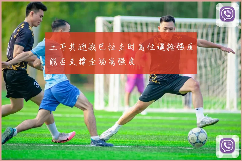 土耳其迎战巴拉圭时高位逼抢强度能否支撑全场高强度
