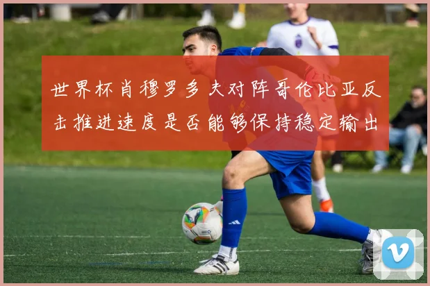 世界杯肖穆罗多夫对阵哥伦比亚反击推进速度是否能够保持稳定输出