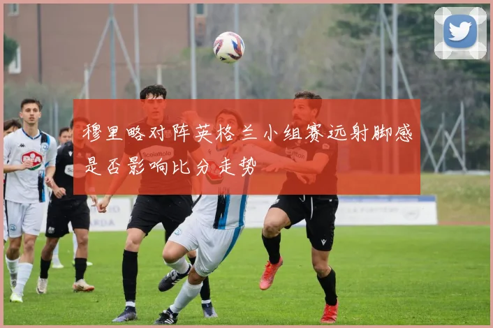 穆里略对阵英格兰小组赛远射脚感是否影响比分走势