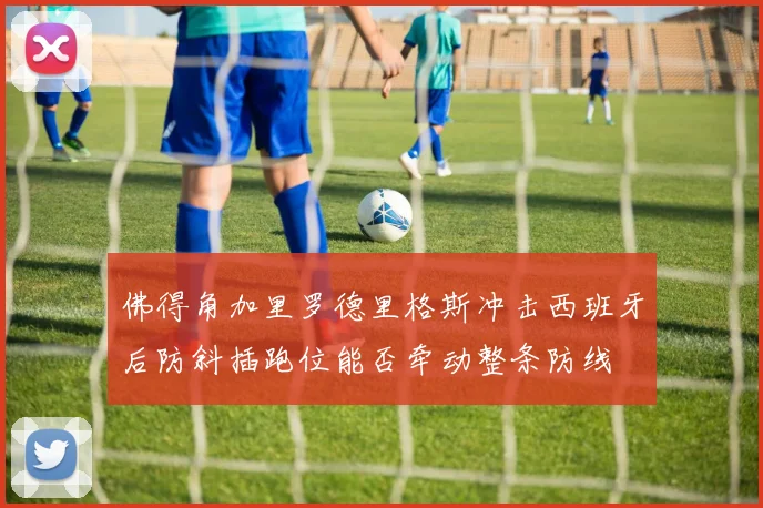 佛得角加里罗德里格斯冲击西班牙后防斜插跑位能否牵动整条防线