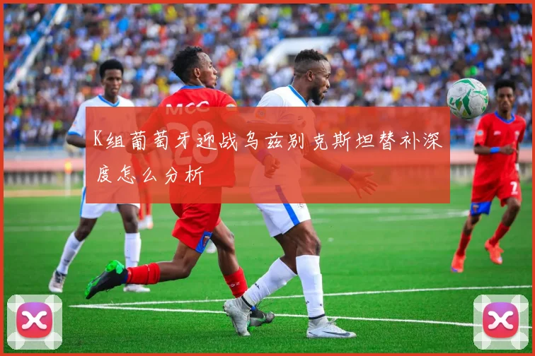 K组葡萄牙迎战乌兹别克斯坦替补深度怎么分析