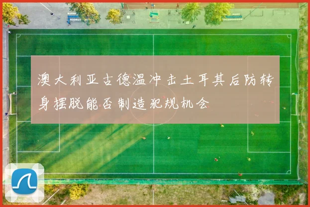 澳大利亚古德温冲击土耳其后防转身摆脱能否制造犯规机会