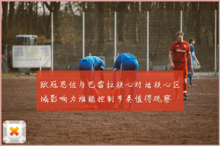欧冠恩佐与巴雷拉核心对话核心区域影响力谁能控制节奏值得观察
